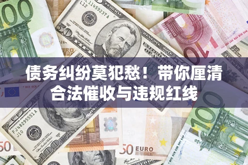 济南债务纠纷莫犯愁！带你厘清合法催收与违规红线