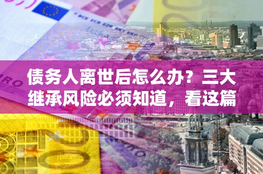 济南债务人离世后怎么办？三大继承风险必须知道，看这篇就够了